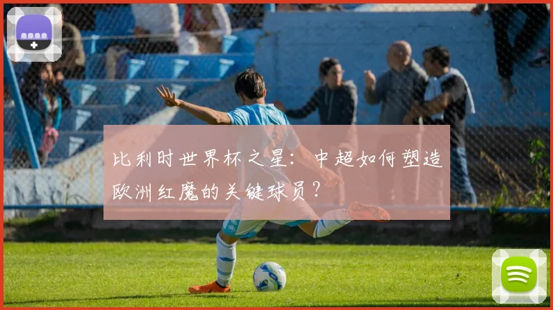 比利时世界杯之星：中超如何塑造欧洲红魔的关键球员？