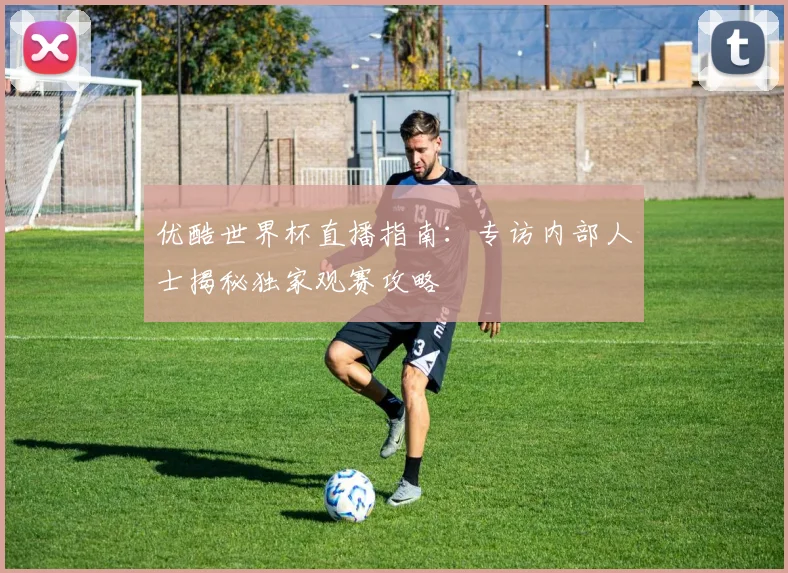优酷世界杯直播指南：专访内部人士揭秘独家观赛攻略