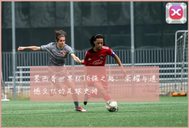 墨西哥世界杯16强之路:荣耀与遗憾交织的足球史诗
