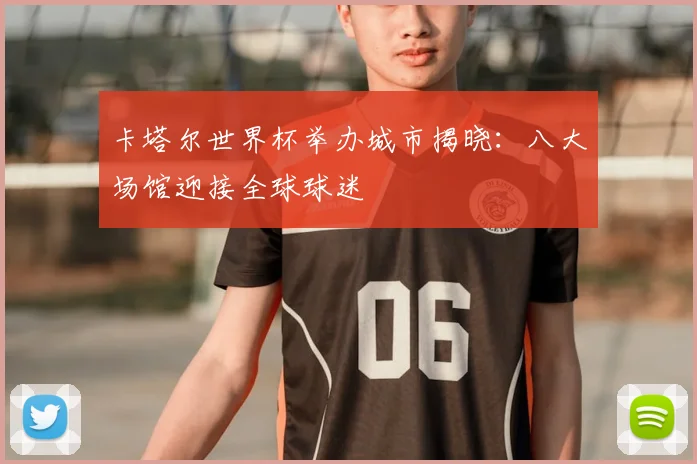 卡塔尔世界杯举办城市揭晓：八大场馆迎接全球球迷