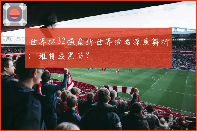 世界杯32强最新世界排名深度解析：谁将成黑马？